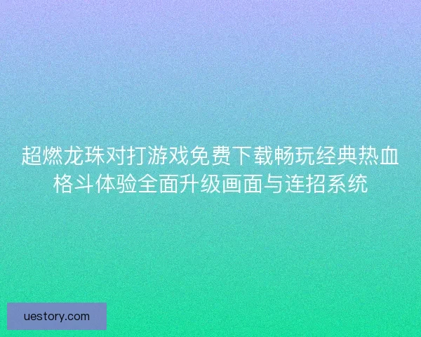 超燃龙珠对打游戏免费下载畅玩经典热血格斗体验全面升级画面与连招系统