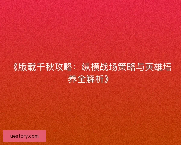 《版载千秋攻略：纵横战场策略与英雄培养全解析》