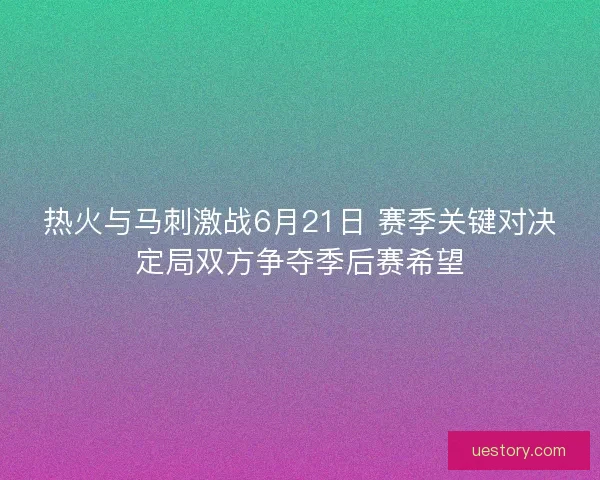 热火与马刺激战6月21日 赛季关键对决定局双方争夺季后赛希望