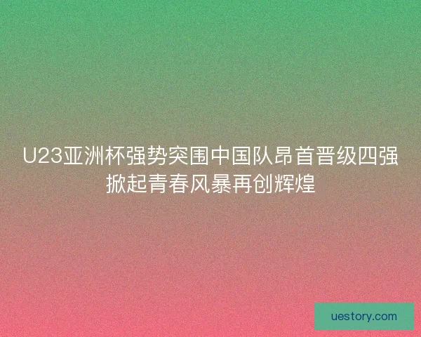 U23亚洲杯强势突围中国队昂首晋级四强掀起青春风暴再创辉煌