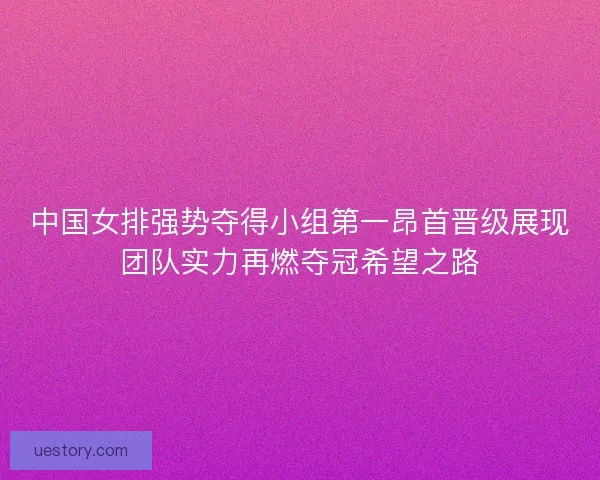 中国女排强势夺得小组第一昂首晋级展现团队实力再燃夺冠希望之路