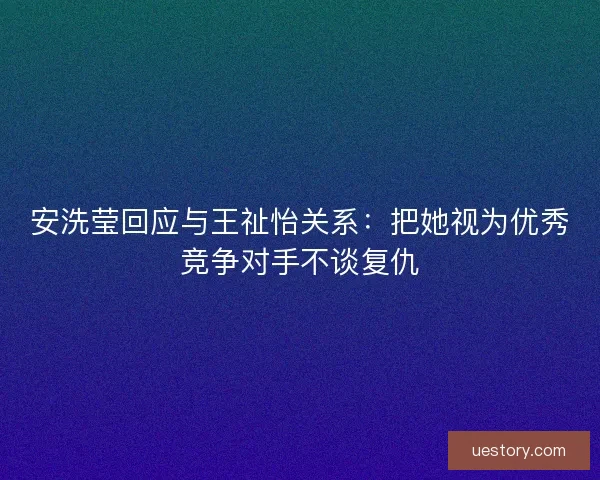 安洗莹回应与王祉怡关系：把她视为优秀竞争对手不谈复仇