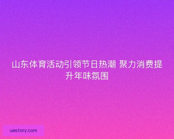 山东体育活动引领节日热潮 聚力消费提升年味氛围