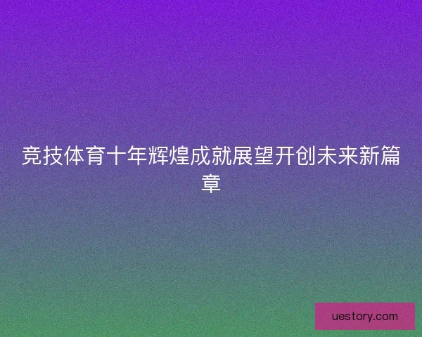 竞技体育十年辉煌成就展望开创未来新篇章