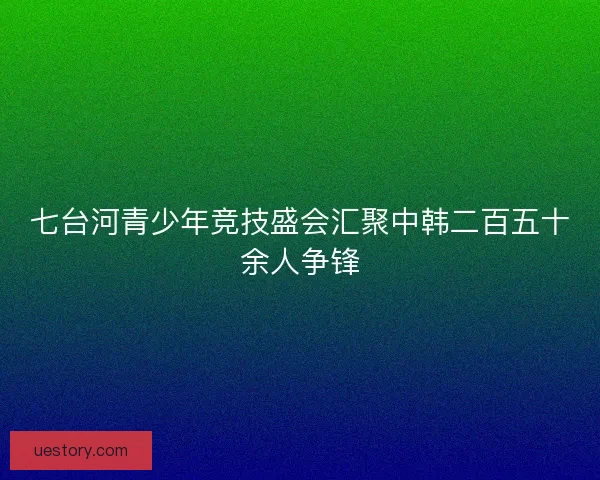 七台河青少年竞技盛会汇聚中韩二百五十余人争锋